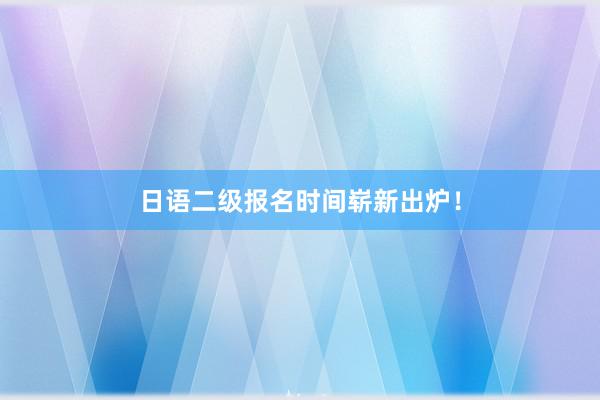 日语二级报名时间崭新出炉！