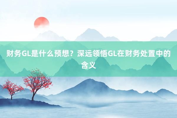 财务GL是什么预想？深远领悟GL在财务处置中的含义