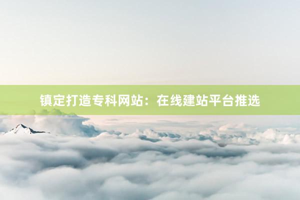 镇定打造专科网站：在线建站平台推选