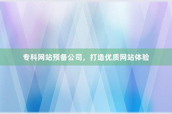 专科网站预备公司，打造优质网站体验