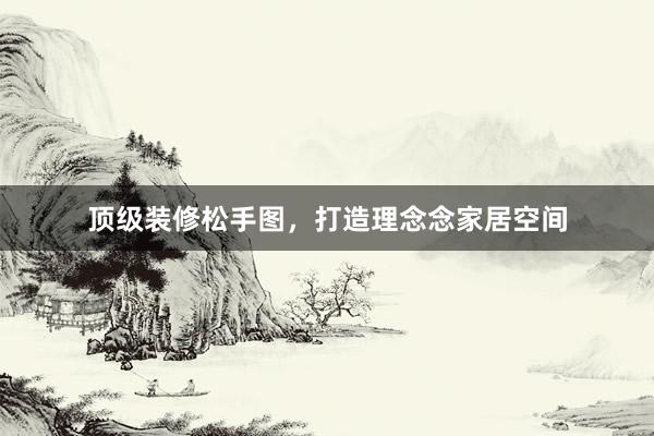 顶级装修松手图，打造理念念家居空间