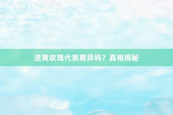 送黄玫瑰代表离异吗？真相揭秘