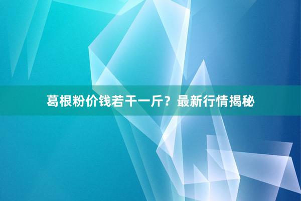 葛根粉价钱若干一斤？最新行情揭秘